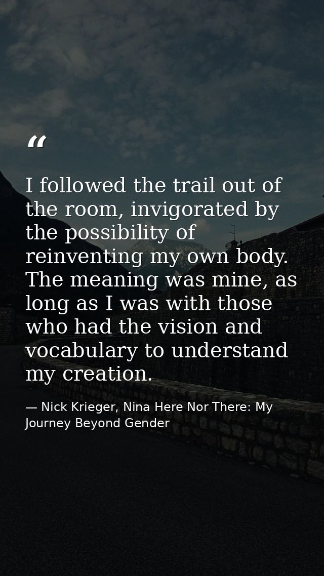 I followed the trail out of the room, invigorated by the possibility of reinventing my own body. The meaning was mine, a — Nick Krieger, Nina Here Nor There: My Journey Beyond Gender