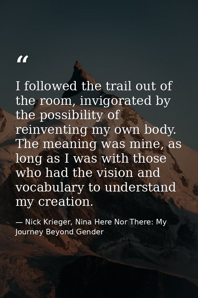 I followed the trail out of the room, invigorated by the possibility of reinventing my own body. The meaning was mine, a — Nick Krieger, Nina Here Nor There: My Journey Beyond Gender