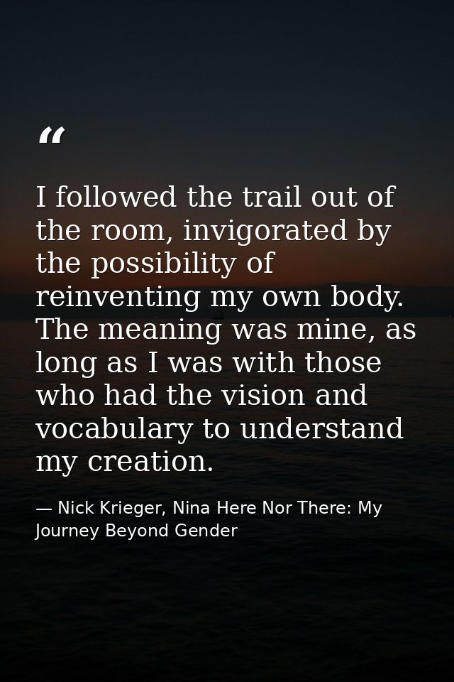 I followed the trail out of the room, invigorated by the possibility of reinventing my own body. The meaning was mine, a — Nick Krieger, Nina Here Nor There: My Journey Beyond Gender