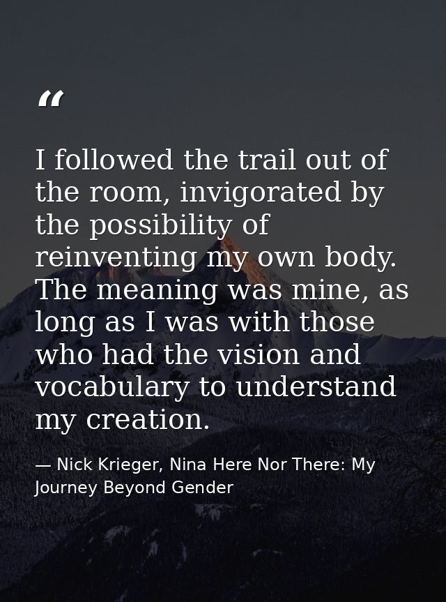 I followed the trail out of the room, invigorated by the possibility of reinventing my own body. The meaning was mine, a — Nick Krieger, Nina Here Nor There: My Journey Beyond Gender