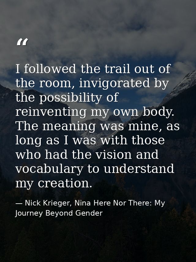 I followed the trail out of the room, invigorated by the possibility of reinventing my own body. The meaning was mine, a — Nick Krieger, Nina Here Nor There: My Journey Beyond Gender