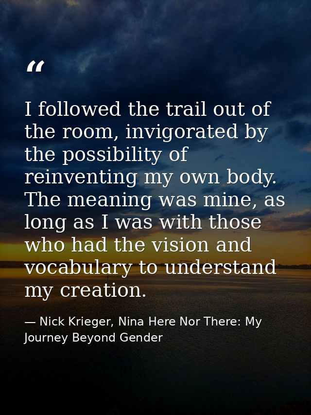 I followed the trail out of the room, invigorated by the possibility of reinventing my own body. The meaning was mine, a — Nick Krieger, Nina Here Nor There: My Journey Beyond Gender