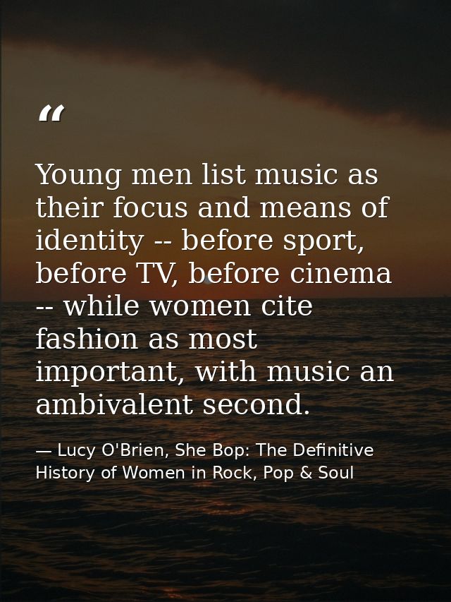 Young men list music as their focus and means of identity -- before sport, before TV, before cinema -- while women cite  — Lucy O'Brien, She Bop: The Definitive History of Women in Rock, Pop & Soul