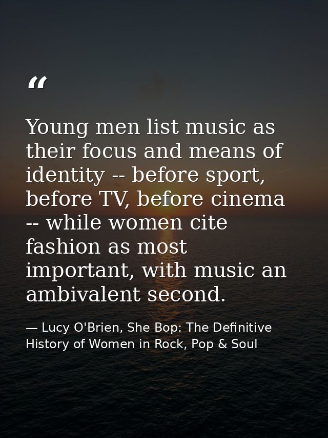 Young men list music as their focus and means of identity -- before sport, before TV, before cinema -- while women cite  — Lucy O'Brien, She Bop: The Definitive History of Women in Rock, Pop & Soul