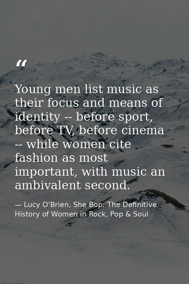 Young men list music as their focus and means of identity -- before sport, before TV, before cinema -- while women cite  — Lucy O'Brien, She Bop: The Definitive History of Women in Rock, Pop & Soul