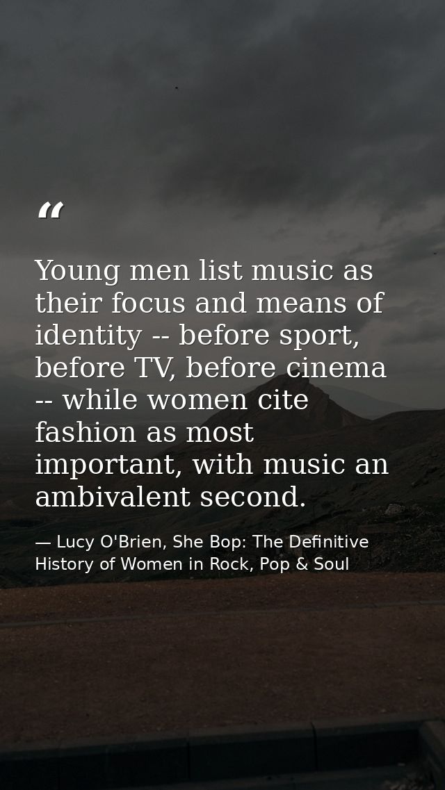 Young men list music as their focus and means of identity -- before sport, before TV, before cinema -- while women cite  — Lucy O'Brien, She Bop: The Definitive History of Women in Rock, Pop & Soul