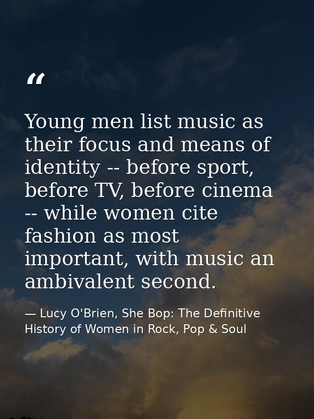 Young men list music as their focus and means of identity -- before sport, before TV, before cinema -- while women cite  — Lucy O'Brien, She Bop: The Definitive History of Women in Rock, Pop & Soul