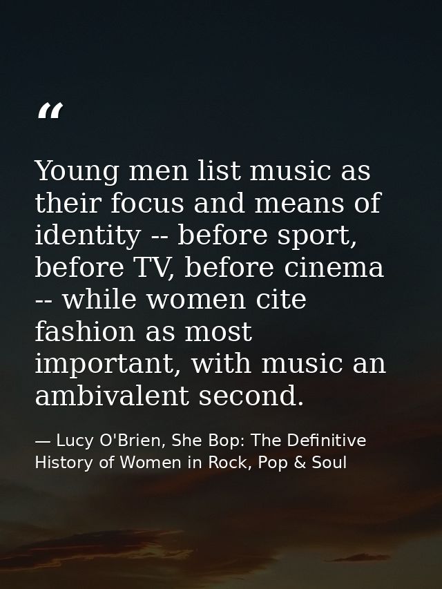 Young men list music as their focus and means of identity -- before sport, before TV, before cinema -- while women cite  — Lucy O'Brien, She Bop: The Definitive History of Women in Rock, Pop & Soul