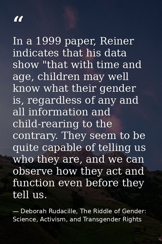 In a 1999 paper, Reiner indicates that his data show "that with time and age, children may well know what their gender i — Deborah Rudacille, The Riddle of Gender: Science, Activism, and Transgender Rights