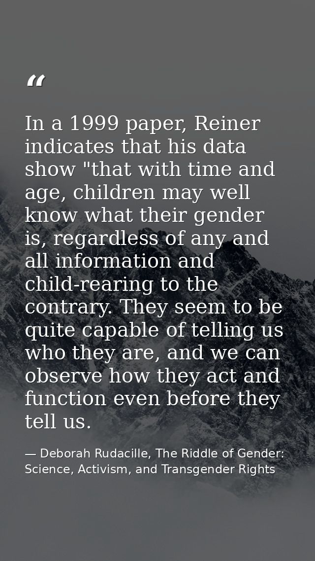 In a 1999 paper, Reiner indicates that his data show "that with time and age, children may well know what their gender i — Deborah Rudacille, The Riddle of Gender: Science, Activism, and Transgender Rights