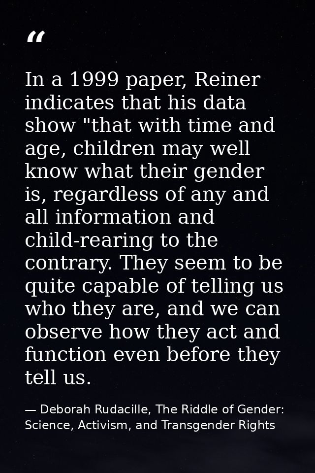 In a 1999 paper, Reiner indicates that his data show "that with time and age, children may well know what their gender i — Deborah Rudacille, The Riddle of Gender: Science, Activism, and Transgender Rights