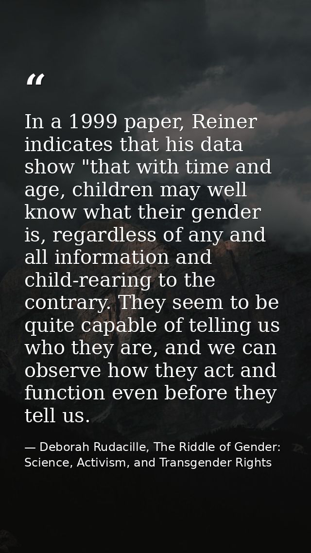 In a 1999 paper, Reiner indicates that his data show "that with time and age, children may well know what their gender i — Deborah Rudacille, The Riddle of Gender: Science, Activism, and Transgender Rights