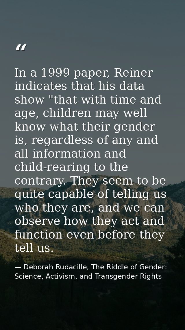 In a 1999 paper, Reiner indicates that his data show "that with time and age, children may well know what their gender i — Deborah Rudacille, The Riddle of Gender: Science, Activism, and Transgender Rights