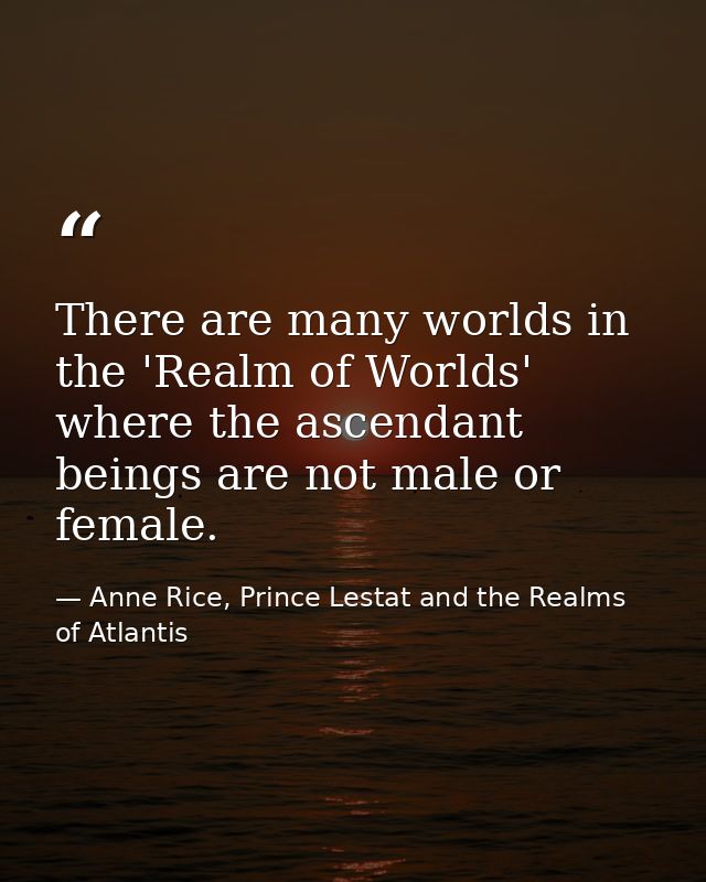 There are many worlds in the 'Realm of Worlds' where the ascendant beings are not male or female. — Anne Rice, Prince Lestat and the Realms of Atlantis
