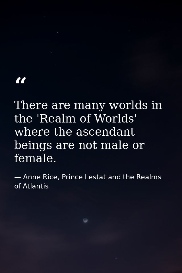 There are many worlds in the 'Realm of Worlds' where the ascendant beings are not male or female. — Anne Rice, Prince Lestat and the Realms of Atlantis