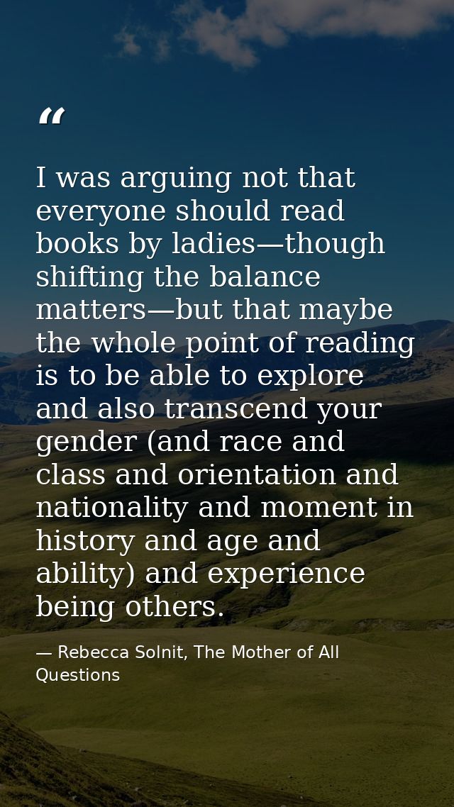 I was arguing not that everyone should read books by ladies—though shifting the balance matters—but that maybe the whole — Rebecca Solnit, The Mother of All Questions