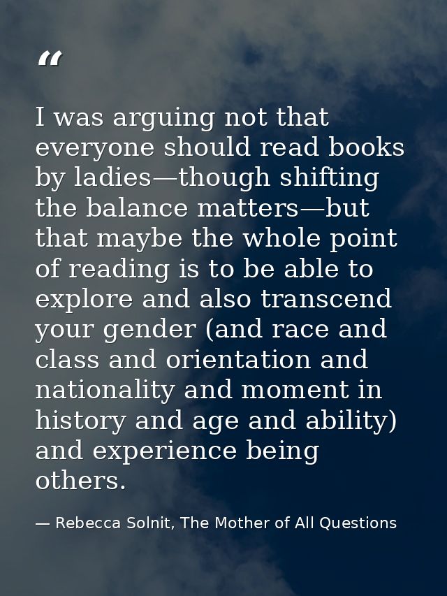 I was arguing not that everyone should read books by ladies—though shifting the balance matters—but that maybe the whole — Rebecca Solnit, The Mother of All Questions