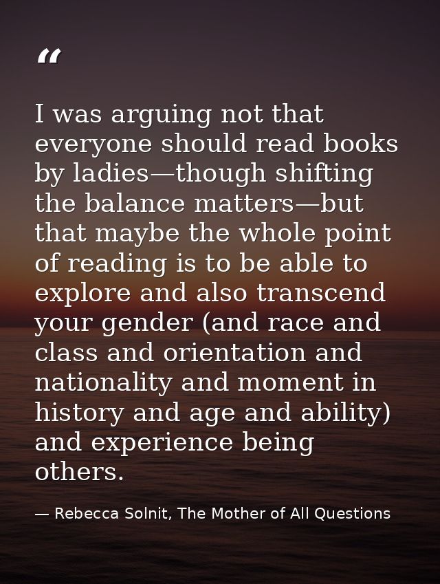 I was arguing not that everyone should read books by ladies—though shifting the balance matters—but that maybe the whole — Rebecca Solnit, The Mother of All Questions