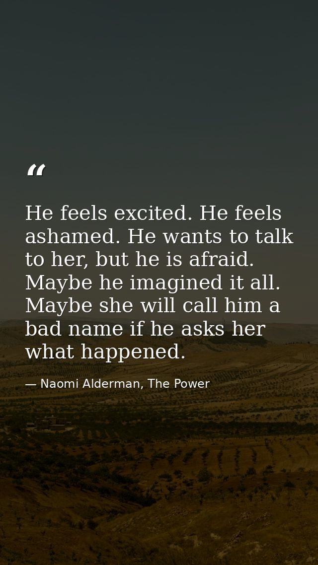 He feels excited. He feels ashamed. He wants to talk to her, but he is afraid. Maybe he imagined it all. Maybe she will  — Naomi Alderman, The Power