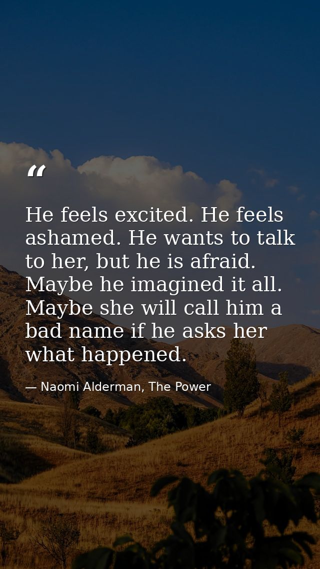 He feels excited. He feels ashamed. He wants to talk to her, but he is afraid. Maybe he imagined it all. Maybe she will  — Naomi Alderman, The Power