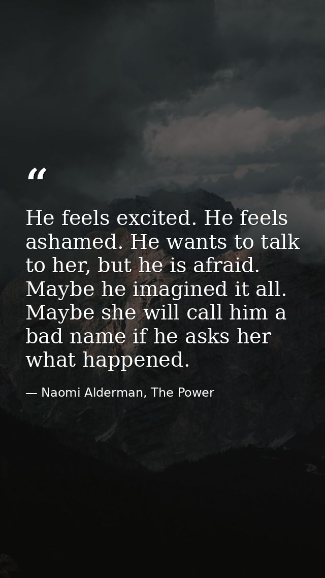 He feels excited. He feels ashamed. He wants to talk to her, but he is afraid. Maybe he imagined it all. Maybe she will  — Naomi Alderman, The Power