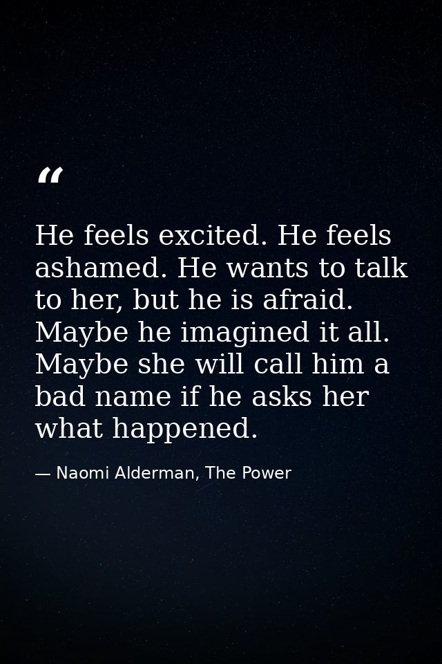 He feels excited. He feels ashamed. He wants to talk to her, but he is afraid. Maybe he imagined it all. Maybe she will  — Naomi Alderman, The Power