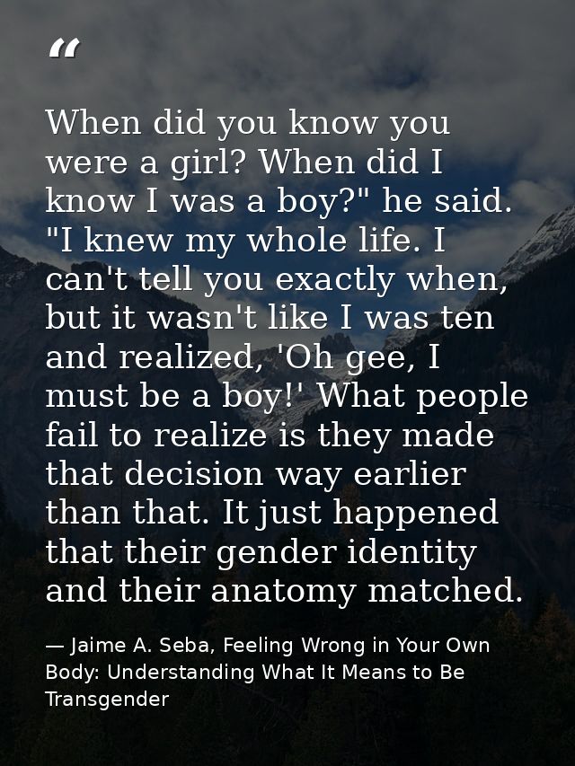 When did you know you were a girl? When did I know I was a boy?" he said. "I knew my whole life. I can't tell you exactl — Jaime A. Seba, Feeling Wrong in Your Own Body: Understanding What It Means to Be Transgender