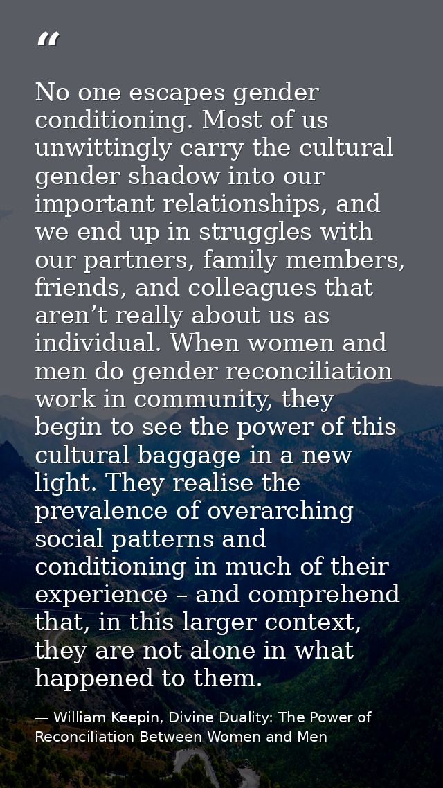 No one escapes gender conditioning. Most of us unwittingly carry the cultural gender shadow into our important relations — William Keepin, Divine Duality: The Power of Reconciliation Between Women and Men