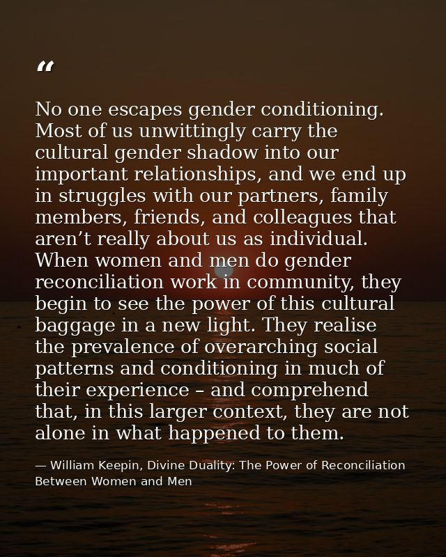 No one escapes gender conditioning. Most of us unwittingly carry the cultural gender shadow into our important relations — William Keepin, Divine Duality: The Power of Reconciliation Between Women and Men