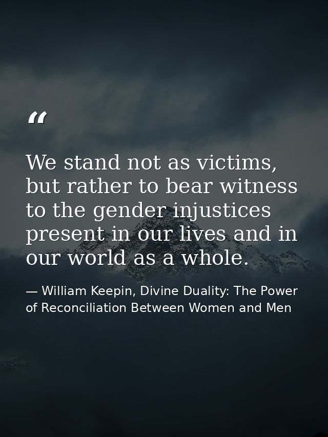 We stand not as victims, but rather to bear witness to the gender injustices present in our lives and in our world as a  — William Keepin, Divine Duality: The Power of Reconciliation Between Women and Men