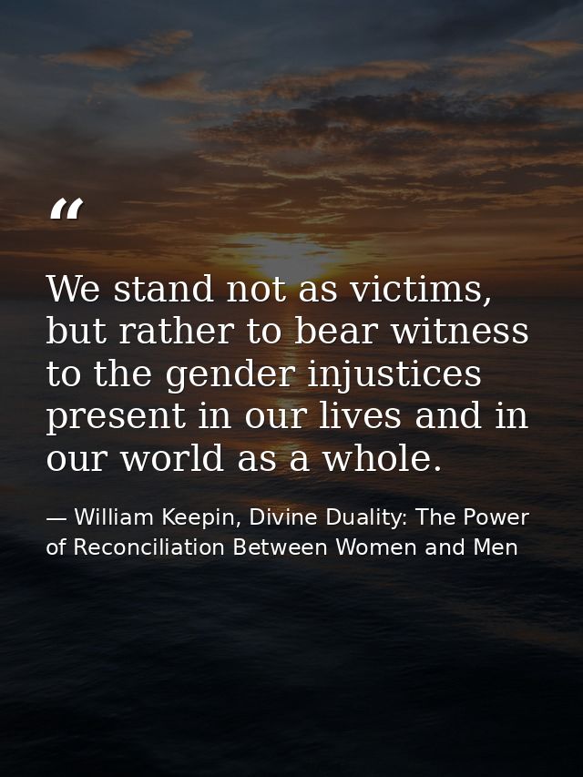 We stand not as victims, but rather to bear witness to the gender injustices present in our lives and in our world as a  — William Keepin, Divine Duality: The Power of Reconciliation Between Women and Men