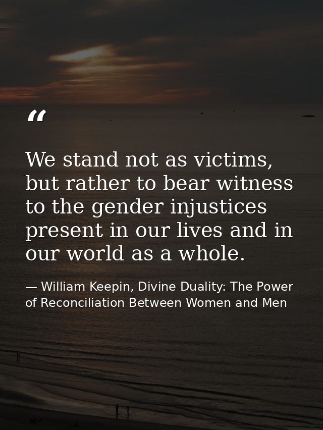 We stand not as victims, but rather to bear witness to the gender injustices present in our lives and in our world as a  — William Keepin, Divine Duality: The Power of Reconciliation Between Women and Men