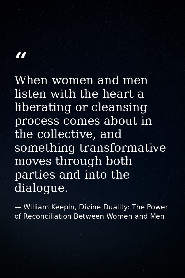 When women and men listen with the heart a liberating or cleansing process comes about in the collective, and something  — William Keepin, Divine Duality: The Power of Reconciliation Between Women and Men