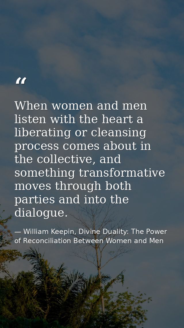 When women and men listen with the heart a liberating or cleansing process comes about in the collective, and something  — William Keepin, Divine Duality: The Power of Reconciliation Between Women and Men