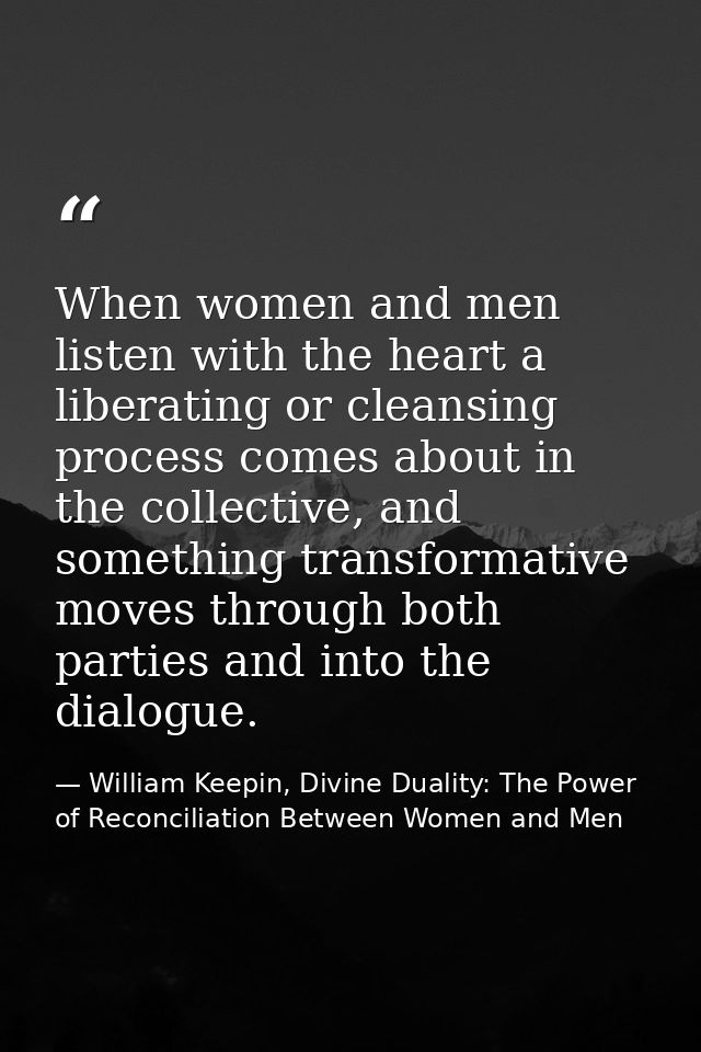 When women and men listen with the heart a liberating or cleansing process comes about in the collective, and something  — William Keepin, Divine Duality: The Power of Reconciliation Between Women and Men