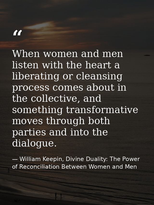 When women and men listen with the heart a liberating or cleansing process comes about in the collective, and something  — William Keepin, Divine Duality: The Power of Reconciliation Between Women and Men