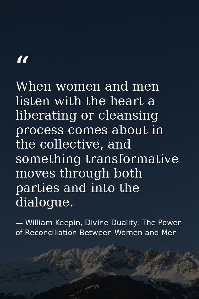 When women and men listen with the heart a liberating or cleansing process comes about in the collective, and something  — William Keepin, Divine Duality: The Power of Reconciliation Between Women and Men