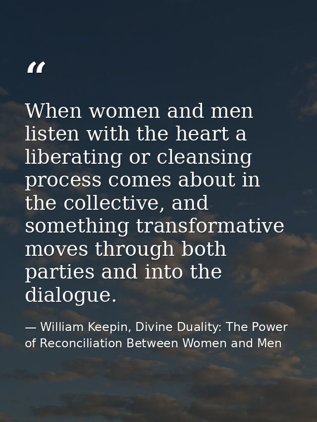 When women and men listen with the heart a liberating or cleansing process comes about in the collective, and something  — William Keepin, Divine Duality: The Power of Reconciliation Between Women and Men