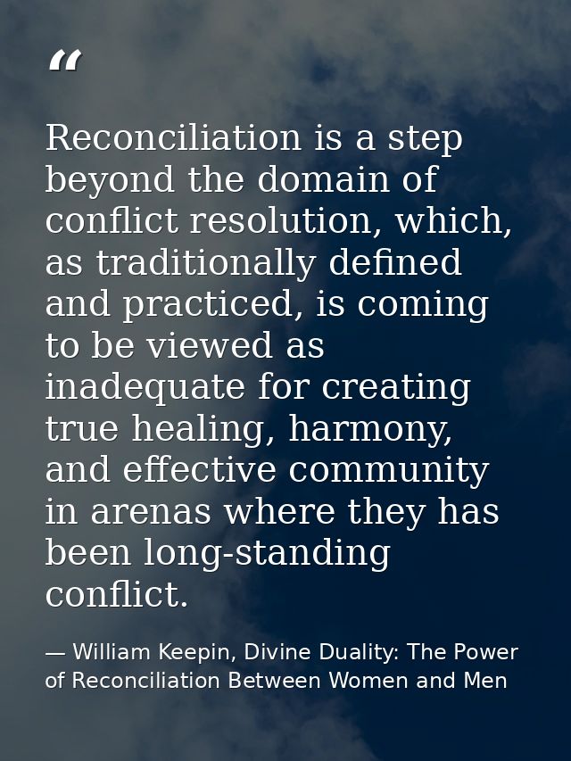 Reconciliation is a step beyond the domain of conflict resolution, which, as traditionally defined and practiced, is com — William Keepin, Divine Duality: The Power of Reconciliation Between Women and Men