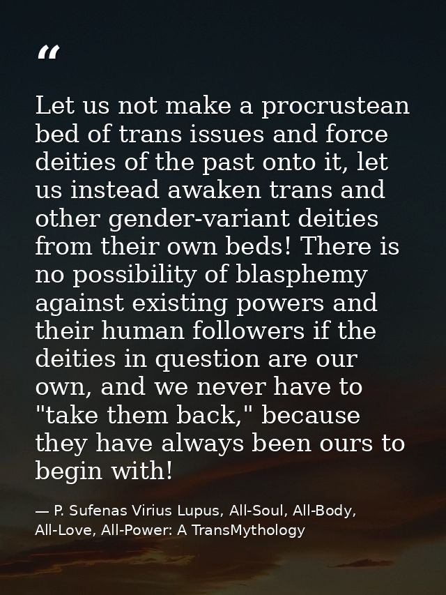 Let us not make a procrustean bed of trans issues and force deities of the past onto it, let us instead awaken trans and — P. Sufenas Virius Lupus, All-Soul, All-Body, All-Love, All-Power: A TransMythology