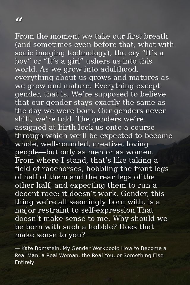 From the moment we take our first breath (and sometimes even before that, what with sonic imaging technology), the cry “ — Kate Bornstein, My Gender Workbook: How to Become a Real Man, a Real Woman, the Real You, or Something Else Entirely