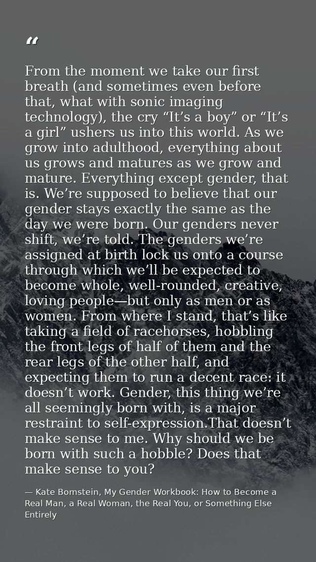 From the moment we take our first breath (and sometimes even before that, what with sonic imaging technology), the cry “ — Kate Bornstein, My Gender Workbook: How to Become a Real Man, a Real Woman, the Real You, or Something Else Entirely