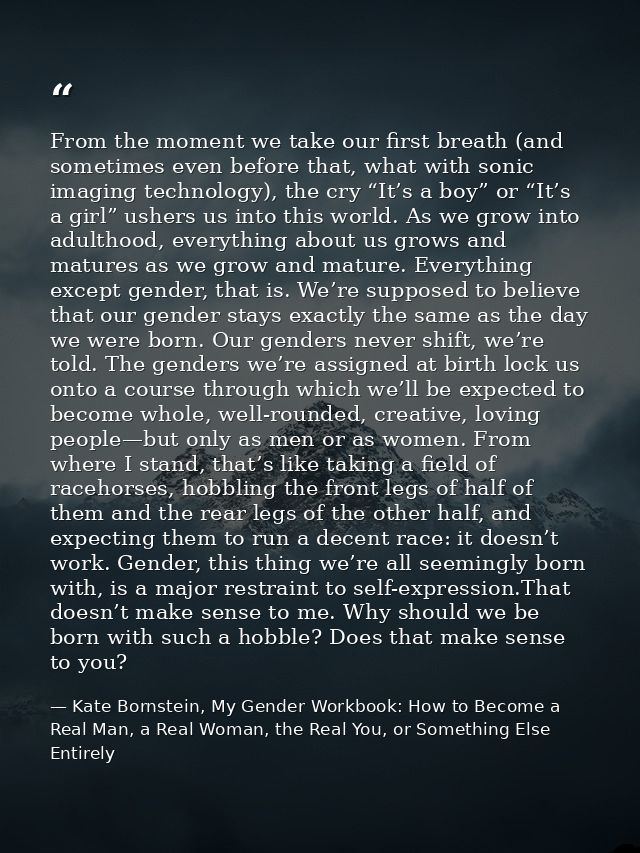 From the moment we take our first breath (and sometimes even before that, what with sonic imaging technology), the cry “ — Kate Bornstein, My Gender Workbook: How to Become a Real Man, a Real Woman, the Real You, or Something Else Entirely