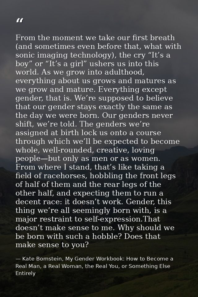 From the moment we take our first breath (and sometimes even before that, what with sonic imaging technology), the cry “ — Kate Bornstein, My Gender Workbook: How to Become a Real Man, a Real Woman, the Real You, or Something Else Entirely