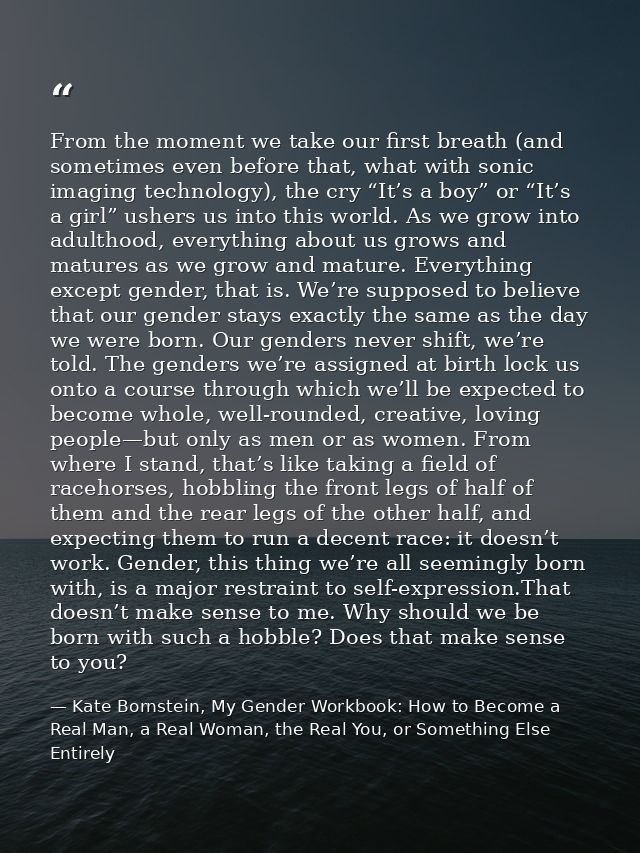 From the moment we take our first breath (and sometimes even before that, what with sonic imaging technology), the cry “ — Kate Bornstein, My Gender Workbook: How to Become a Real Man, a Real Woman, the Real You, or Something Else Entirely