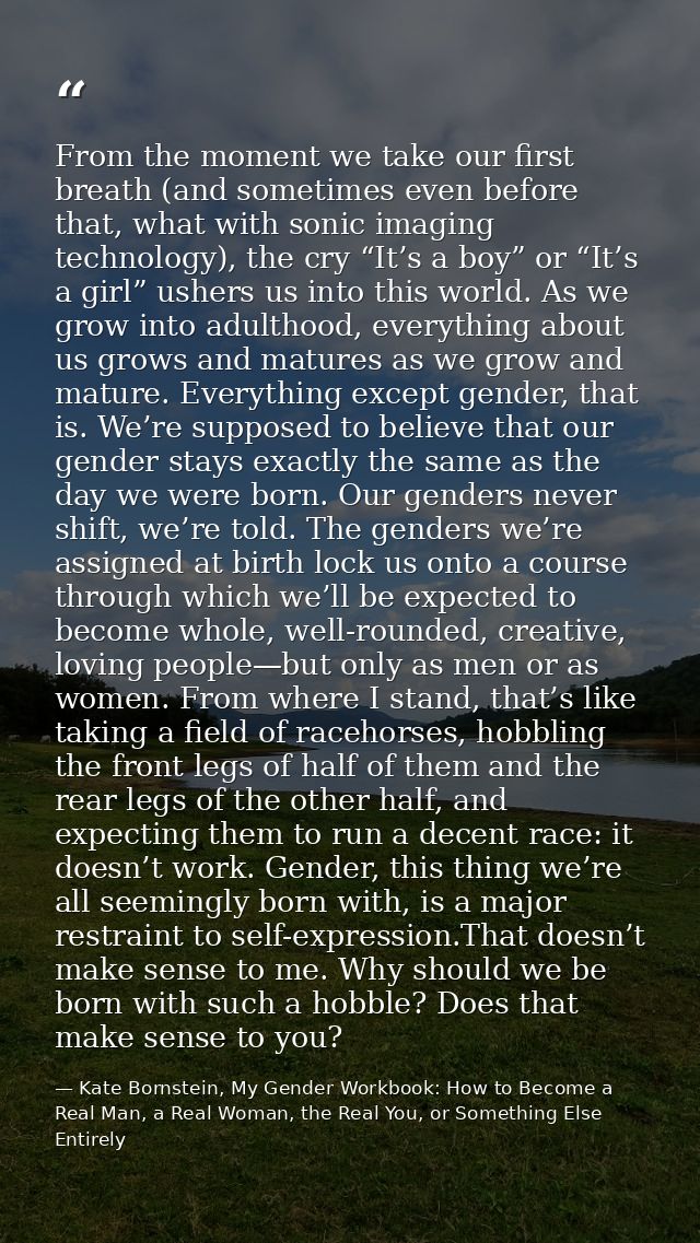From the moment we take our first breath (and sometimes even before that, what with sonic imaging technology), the cry “ — Kate Bornstein, My Gender Workbook: How to Become a Real Man, a Real Woman, the Real You, or Something Else Entirely