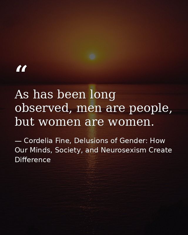 As has been long observed, men are people, but women are women. — Cordelia Fine, Delusions of Gender: How Our Minds, Society, and Neurosexism Create Difference