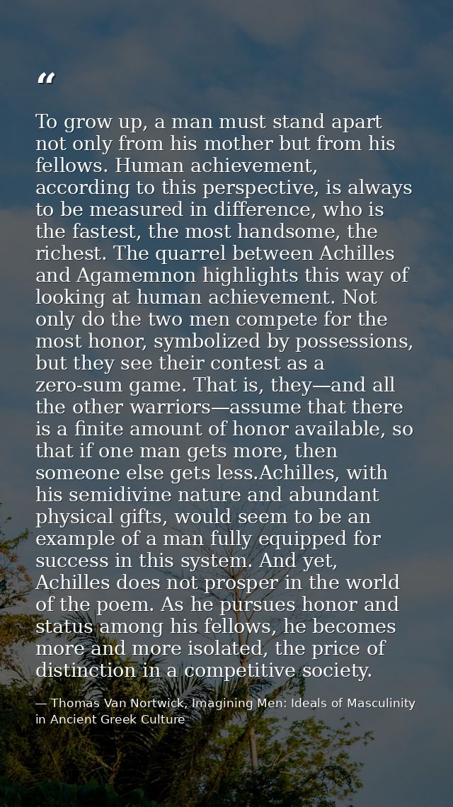 To grow up, a man must stand apart not only from his mother but from his fellows. Human achievement, according to this p — Thomas Van Nortwick, Imagining Men: Ideals of Masculinity in Ancient Greek Culture
