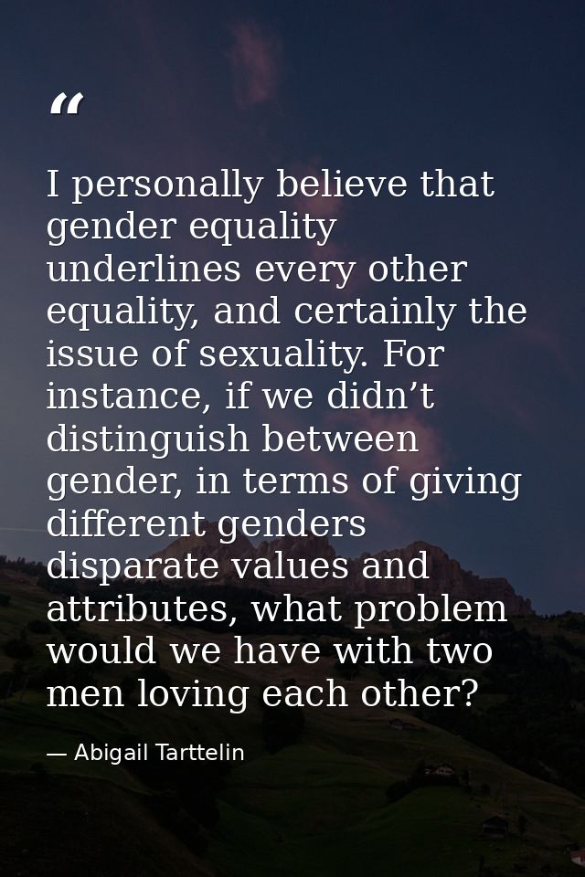 I personally believe that gender equality underlines every other equality, and certainly the issue of sexuality. For ins — Abigail Tarttelin