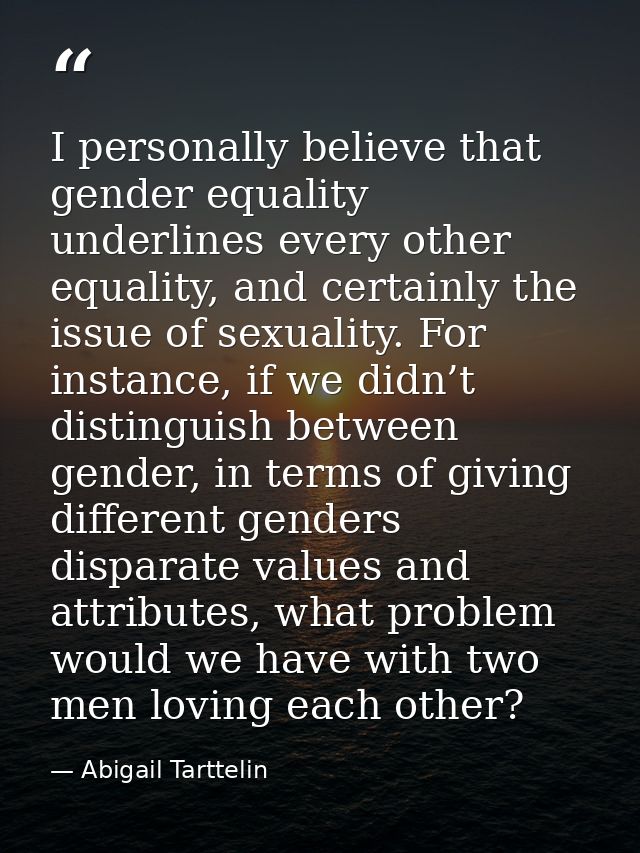 I personally believe that gender equality underlines every other equality, and certainly the issue of sexuality. For ins — Abigail Tarttelin